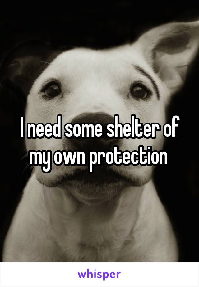 I need some shelter of my own protection 