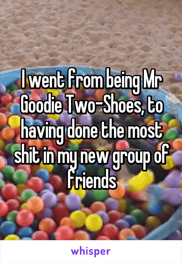 I went from being Mr Goodie Two-Shoes, to having done the most shit in my new group of friends