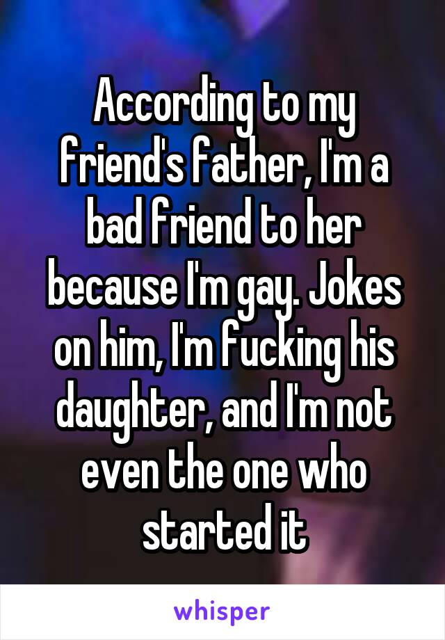 According to my friend's father, I'm a bad friend to her because I'm gay. Jokes on him, I'm fucking his daughter, and I'm not even the one who started it