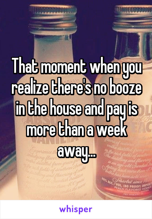 That moment when you realize there's no booze in the house and pay is more than a week away...