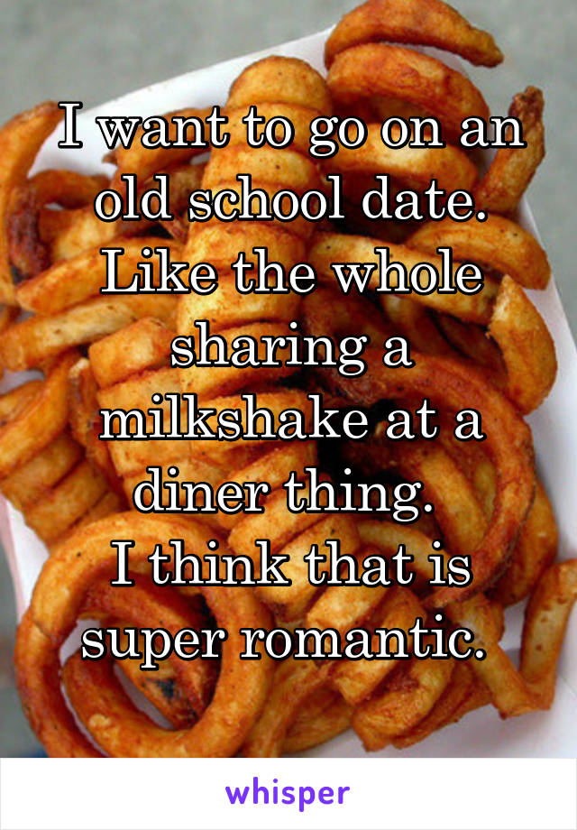 I want to go on an old school date. Like the whole sharing a milkshake at a diner thing. 
I think that is super romantic. 
