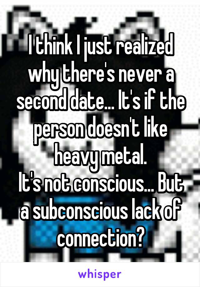 I think I just realized why there's never a second date... It's if the person doesn't like heavy metal.
It's not conscious... But a subconscious lack of connection?