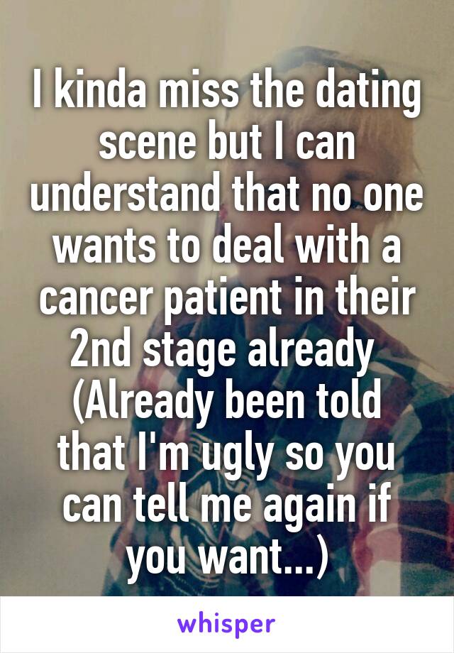 I kinda miss the dating scene but I can understand that no one wants to deal with a cancer patient in their 2nd stage already 
(Already been told that I'm ugly so you can tell me again if you want...)