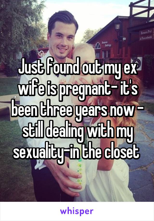 Just found out my ex wife is pregnant- it's been three years now - still dealing with my sexuality-in the closet 