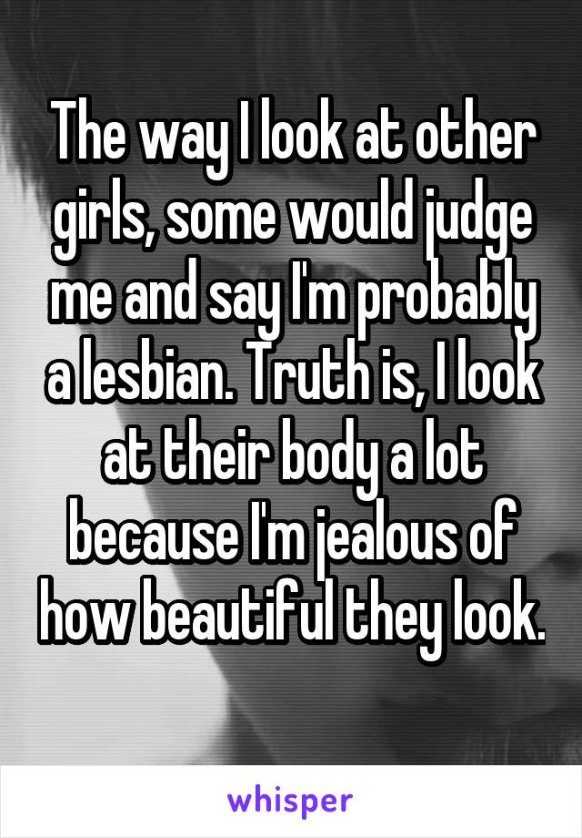 The way I look at other girls, some would judge me and say I'm probably a lesbian. Truth is, I look at their body a lot because I'm jealous of how beautiful they look. 