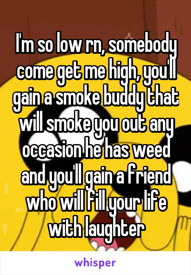 I'm so low rn, somebody come get me high, you'll gain a smoke buddy that will smoke you out any occasion he has weed and you'll gain a friend who will fill your life with laughter