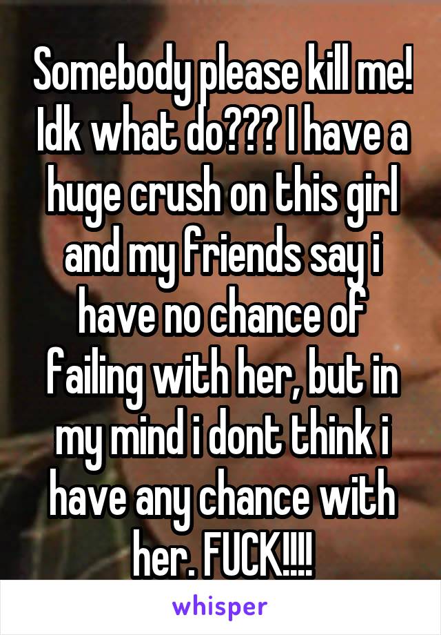 Somebody please kill me! Idk what do??? I have a huge crush on this girl and my friends say i have no chance of failing with her, but in my mind i dont think i have any chance with her. FUCK!!!!