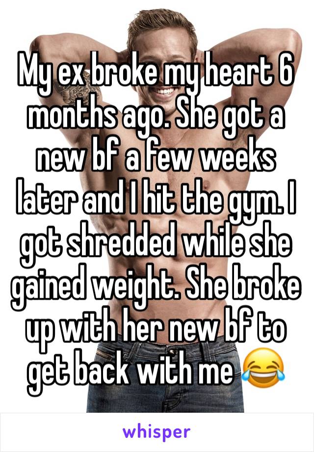 My ex broke my heart 6 months ago. She got a new bf a few weeks later and I hit the gym. I got shredded while she gained weight. She broke up with her new bf to get back with me 😂