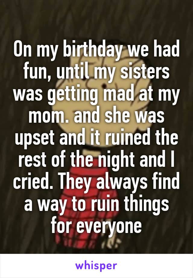 On my birthday we had fun, until my sisters was getting mad at my mom. and she was upset and it ruined the rest of the night and I cried. They always find a way to ruin things for everyone