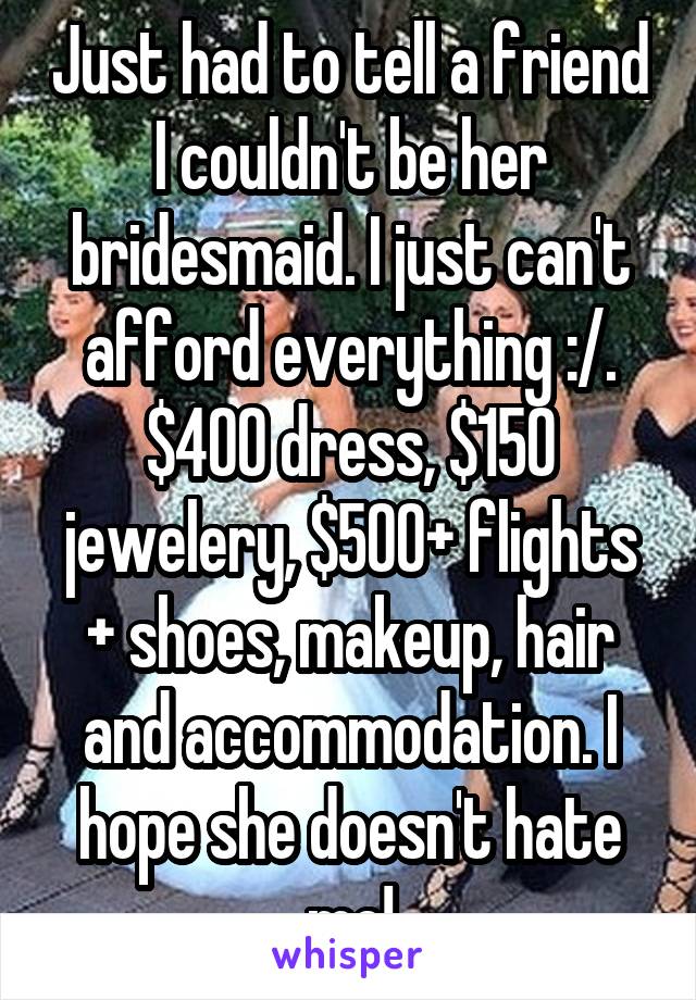 Just had to tell a friend I couldn't be her bridesmaid. I just can't afford everything :/. $400 dress, $150 jewelery, $500+ flights + shoes, makeup, hair and accommodation. I hope she doesn't hate me!