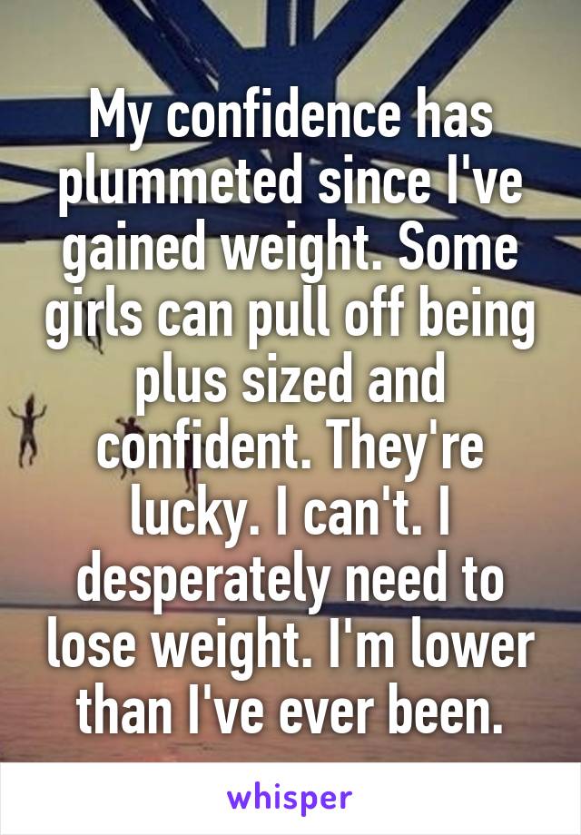 My confidence has plummeted since I've gained weight. Some girls can pull off being plus sized and confident. They're lucky. I can't. I desperately need to lose weight. I'm lower than I've ever been.