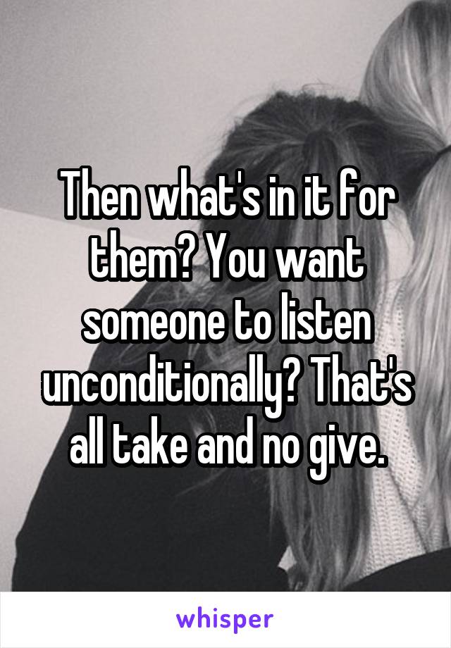 Then what's in it for them? You want someone to listen unconditionally? That's all take and no give.