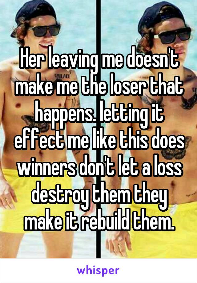 Her leaving me doesn't make me the loser that happens. letting it effect me like this does winners don't let a loss destroy them they make it rebuild them.