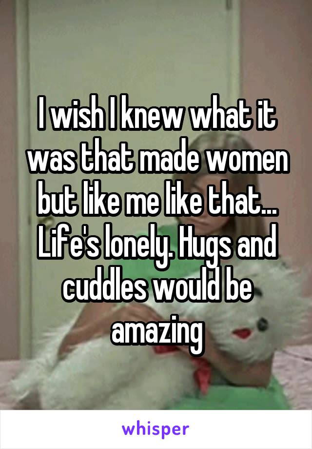 I wish I knew what it was that made women but like me like that... Life's lonely. Hugs and cuddles would be amazing