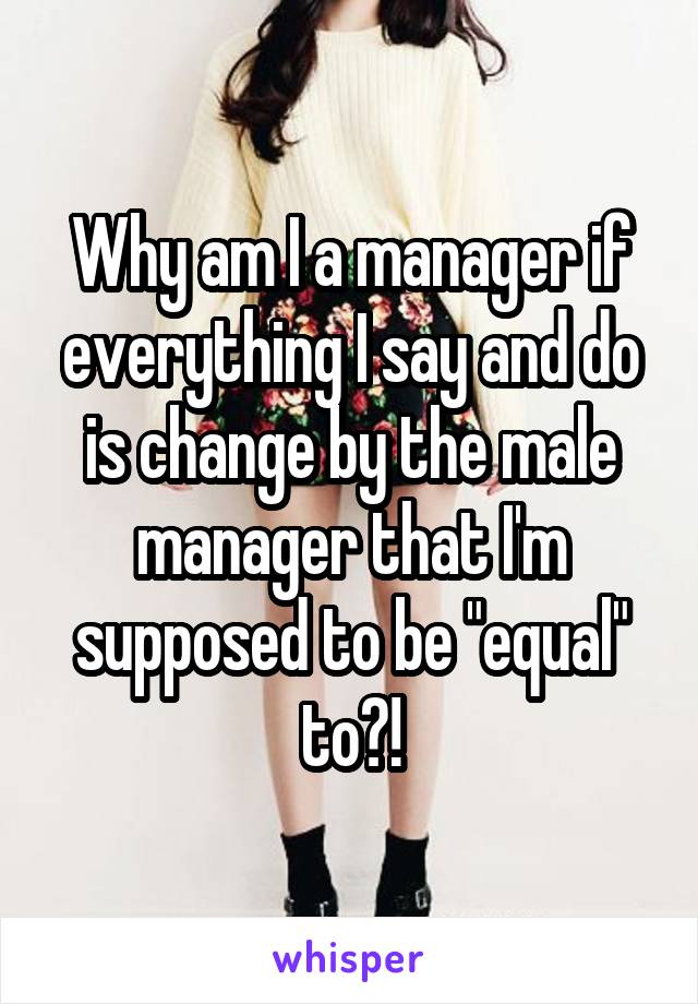 Why am I a manager if everything I say and do is change by the male manager that I'm supposed to be "equal" to?!