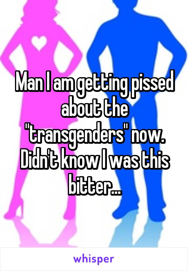 Man I am getting pissed about the "transgenders" now.
Didn't know I was this bitter...