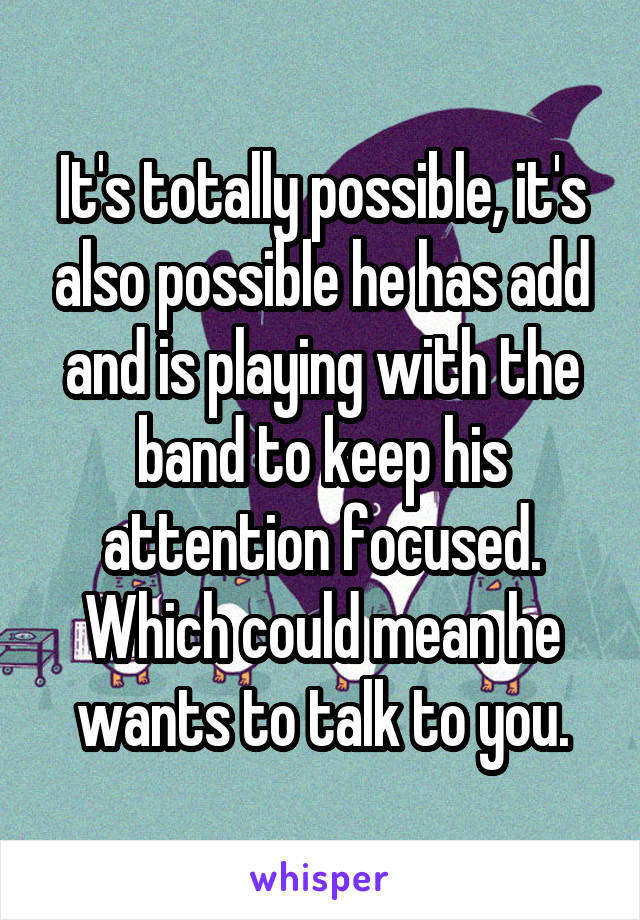 It's totally possible, it's also possible he has add and is playing with the band to keep his attention focused. Which could mean he wants to talk to you.