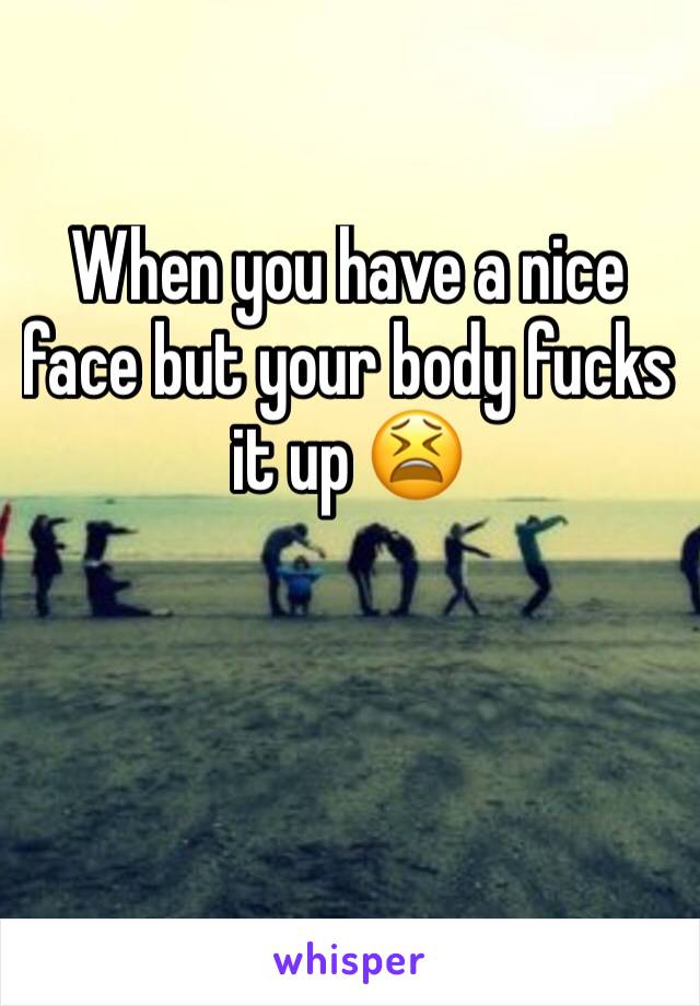 When you have a nice face but your body fucks it up 😫