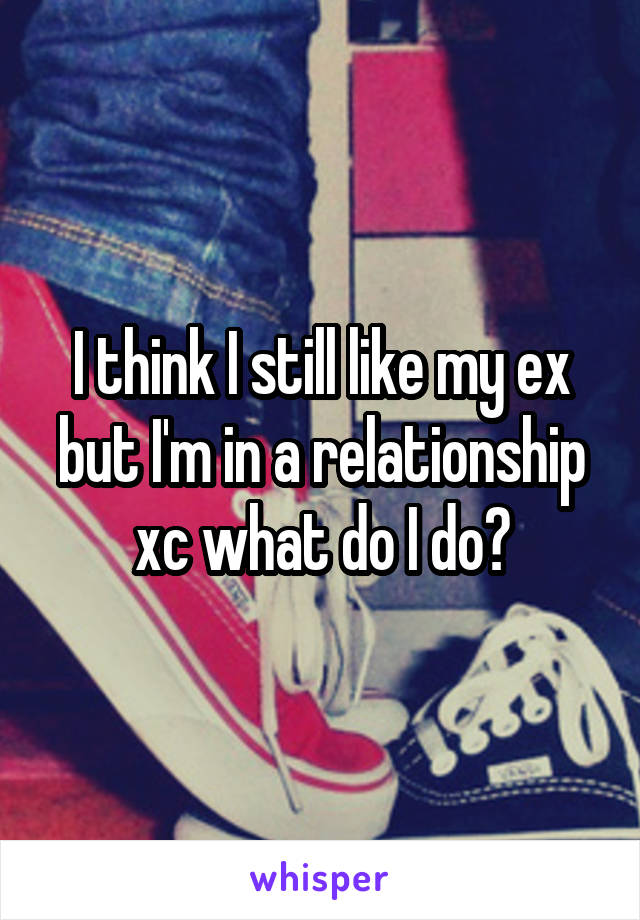 I think I still like my ex but I'm in a relationship xc what do I do?