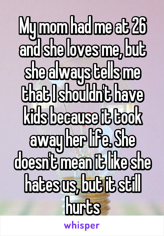 My mom had me at 26 and she loves me, but she always tells me that I shouldn't have kids because it took away her life. She doesn't mean it like she hates us, but it still hurts