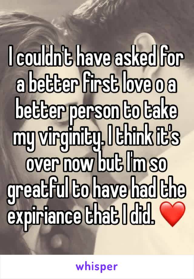 I couldn't have asked for a better first love o a better person to take my virginity. I think it's over now but I'm so greatful to have had the expiriance that I did. ❤️