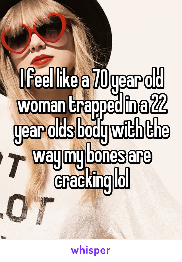 I feel like a 70 year old woman trapped in a 22 year olds body with the way my bones are cracking lol