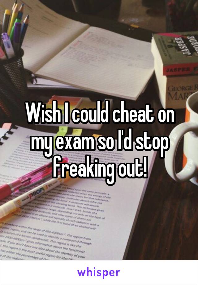 Wish I could cheat on my exam so I'd stop freaking out!