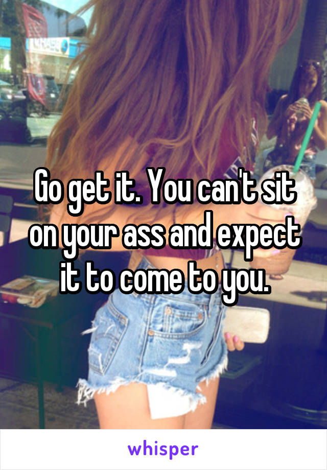 Go get it. You can't sit on your ass and expect it to come to you.