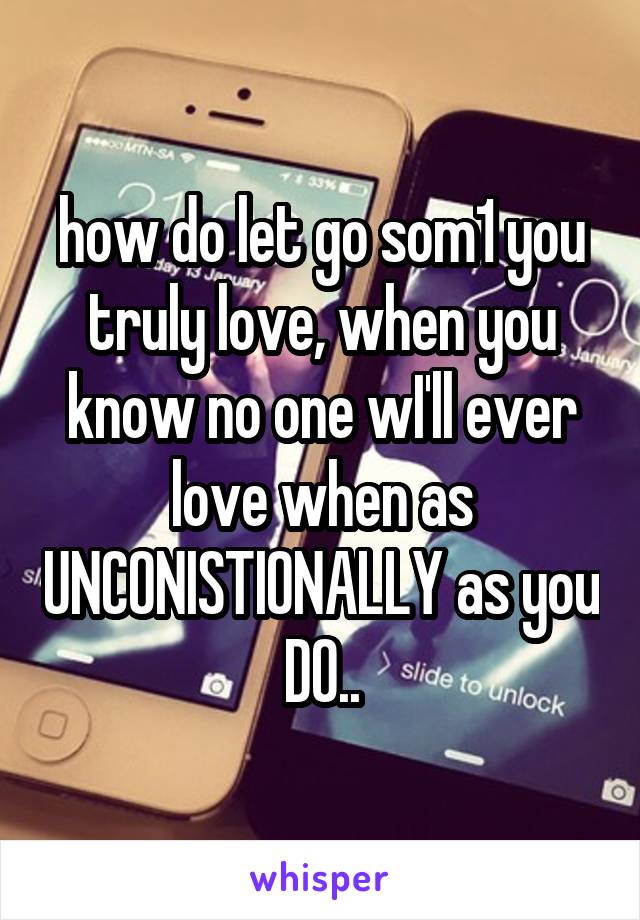 how do let go som1 you truly love, when you know no one wI'll ever love when as UNCONISTIONALLY as you DO..