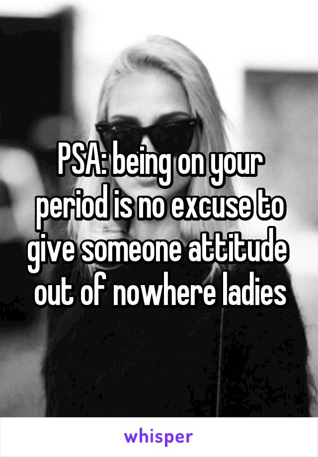 PSA: being on your period is no excuse to give someone attitude  out of nowhere ladies