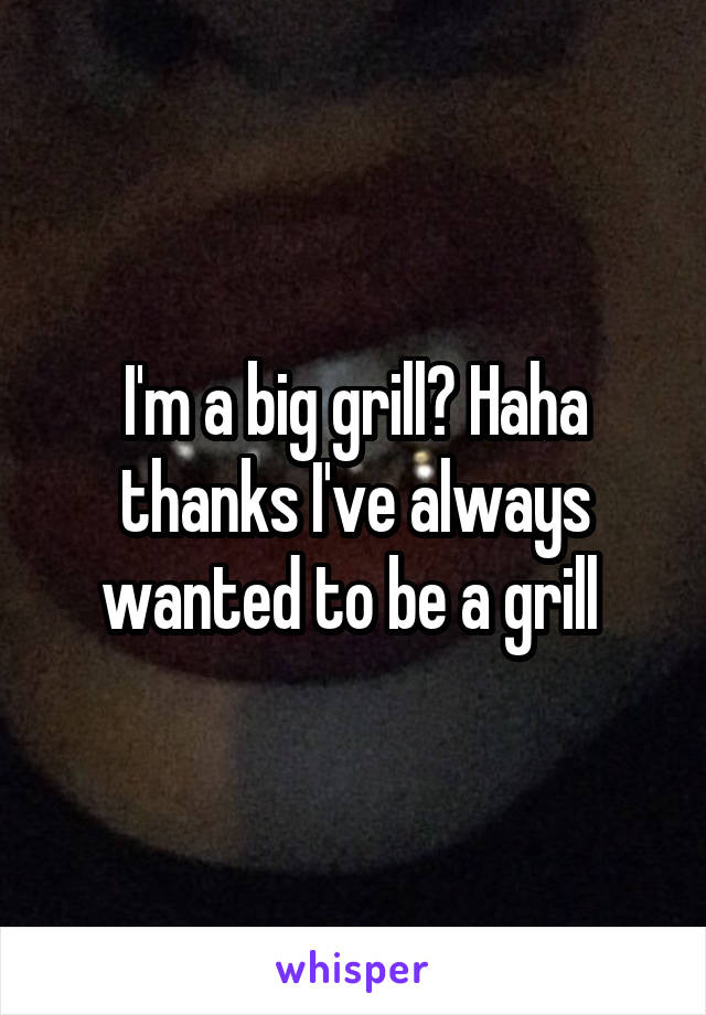 I'm a big grill? Haha thanks I've always wanted to be a grill 