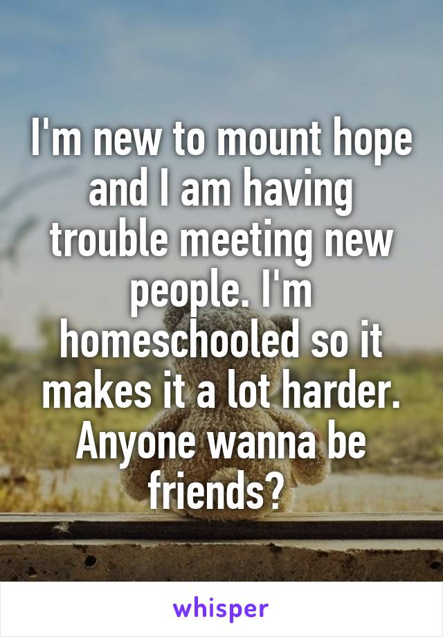 I'm new to mount hope and I am having trouble meeting new people. I'm homeschooled so it makes it a lot harder. Anyone wanna be friends? 