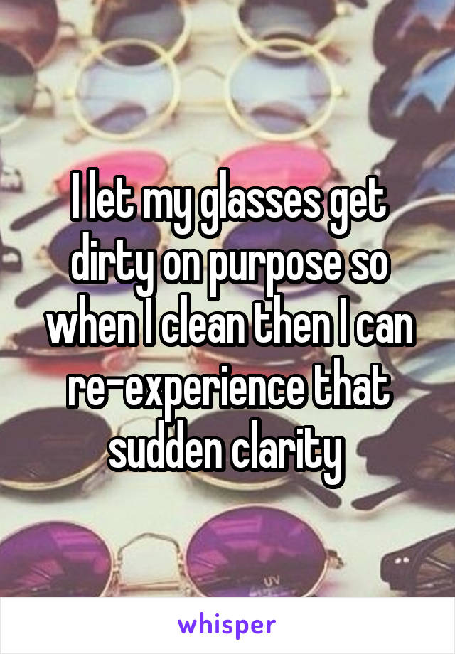 I let my glasses get dirty on purpose so when I clean then I can re-experience that sudden clarity 