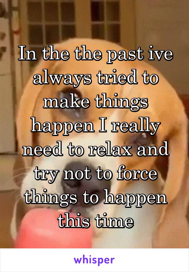 In the the past ive always tried to make things happen I really need to relax and try not to force things to happen this time