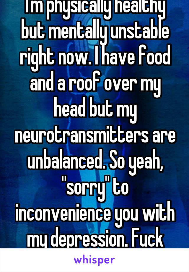 I'm physically healthy but mentally unstable right now. I have food and a roof over my head but my neurotransmitters are unbalanced. So yeah, "sorry" to inconvenience you with my depression. Fuck you.