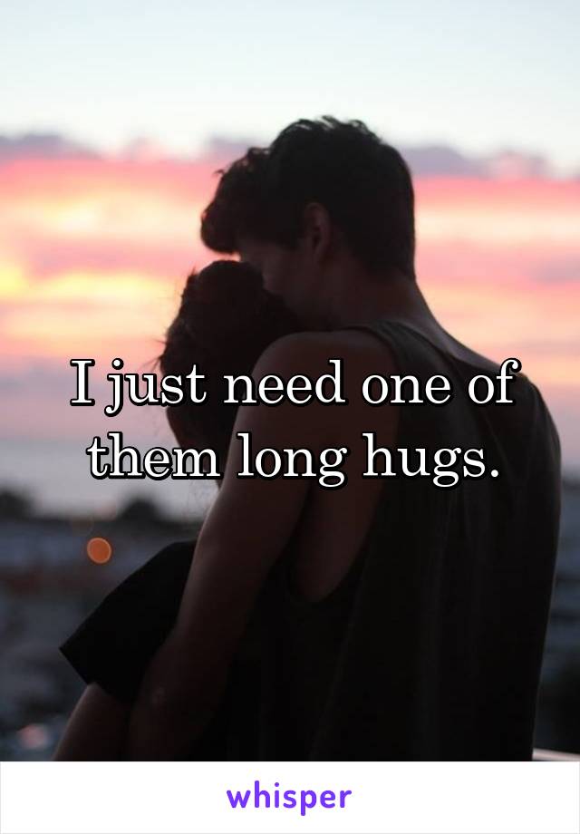 I just need one of them long hugs.