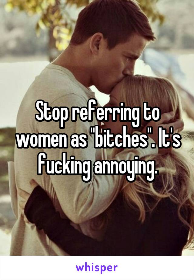 Stop referring to women as "bitches". It's fucking annoying.