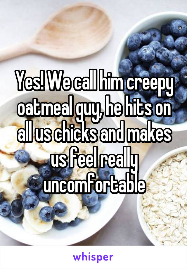 Yes! We call him creepy oatmeal guy, he hits on all us chicks and makes us feel really uncomfortable