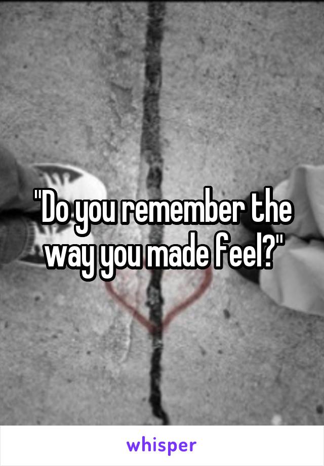 "Do you remember the way you made feel?"