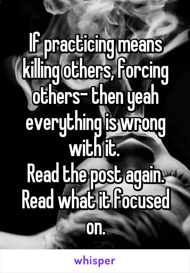 If practicing means killing others, forcing others- then yeah everything is wrong with it. 
Read the post again. Read what it focused on.