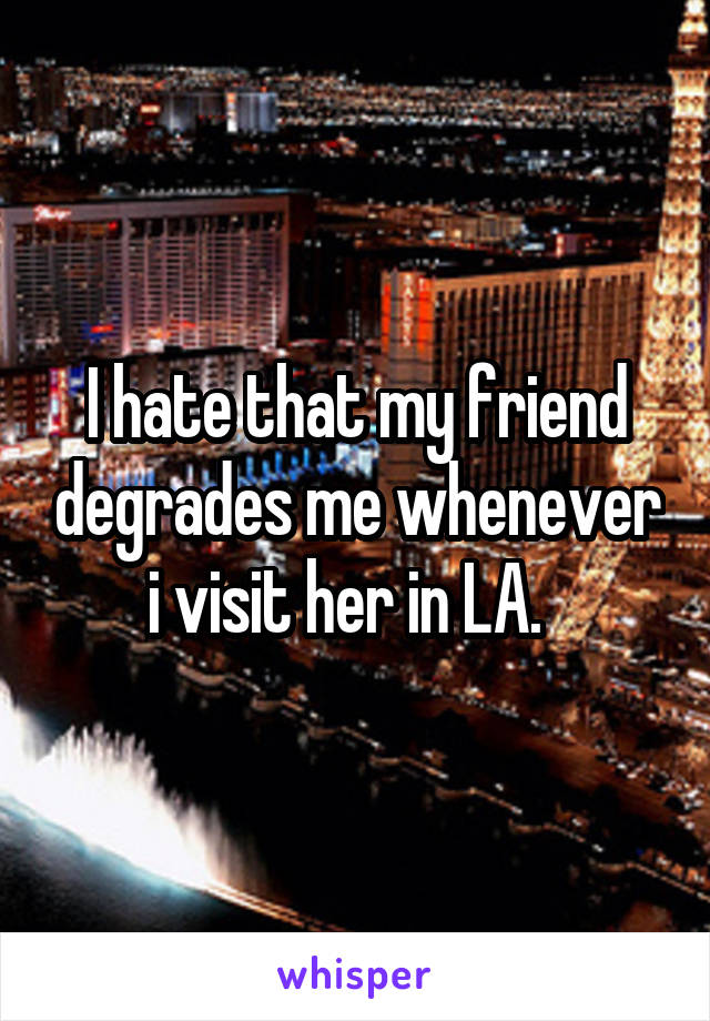 I hate that my friend degrades me whenever i visit her in LA.  