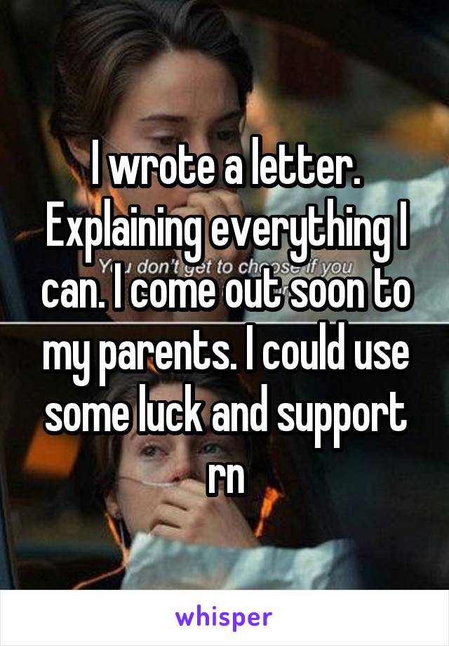 I wrote a letter. Explaining everything I can. I come out soon to my parents. I could use some luck and support rn