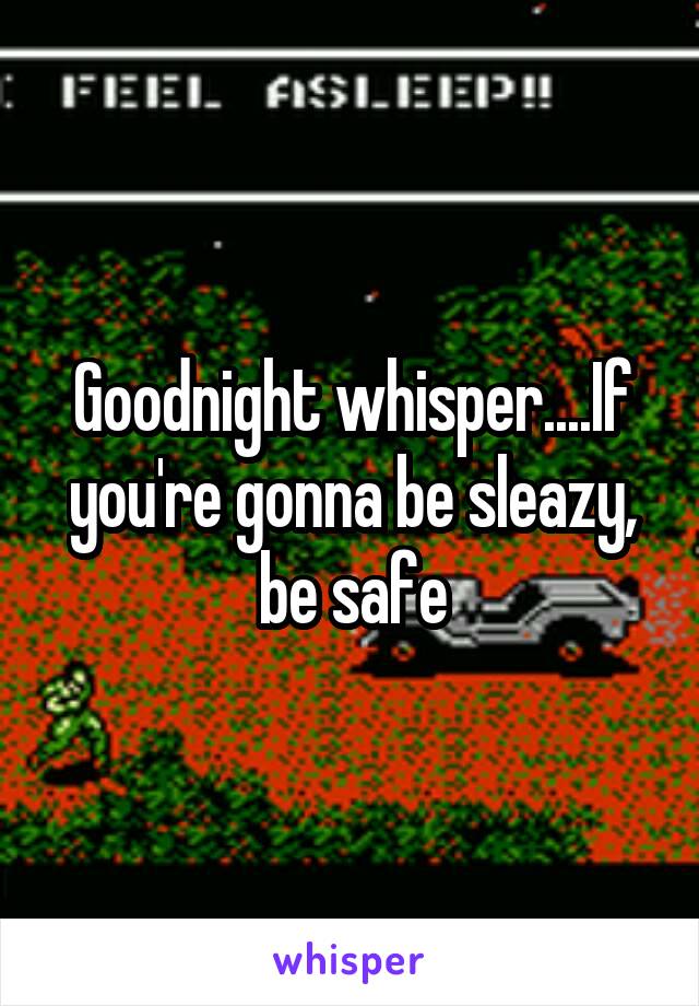 Goodnight whisper....If you're gonna be sleazy, be safe