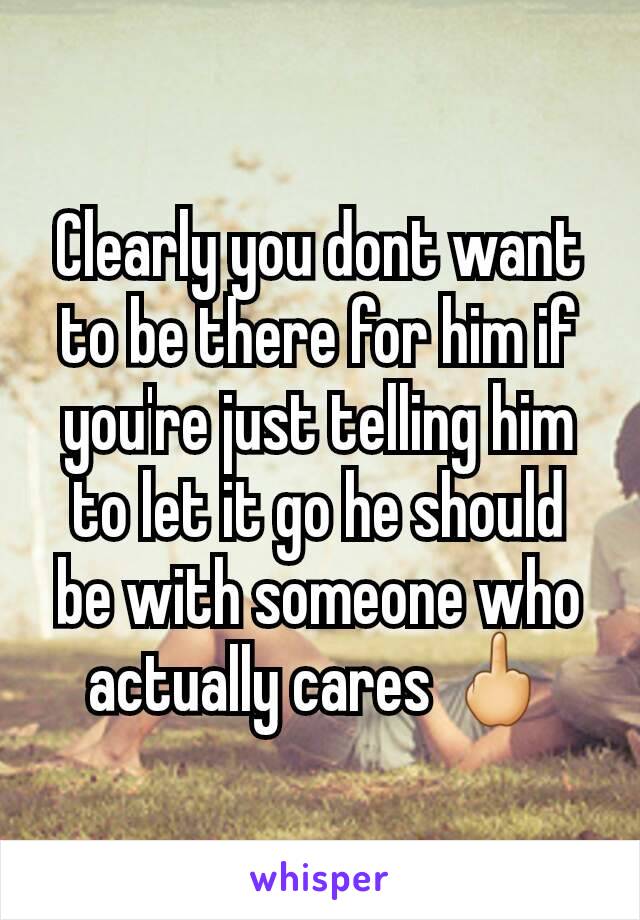 Clearly you dont want to be there for him if you're just telling him to let it go he should be with someone who actually cares 🖕