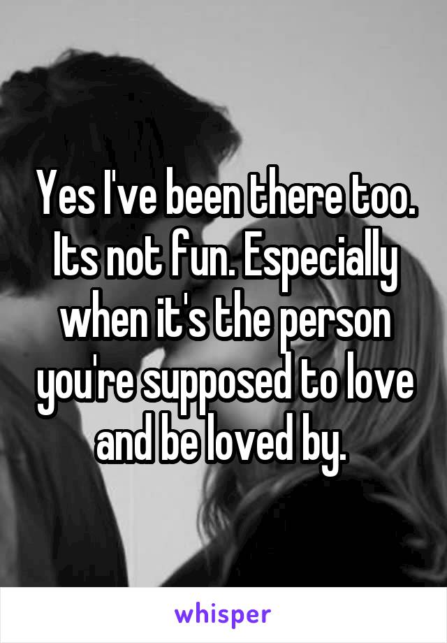 Yes I've been there too. Its not fun. Especially when it's the person you're supposed to love and be loved by. 