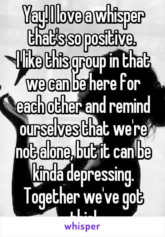 Yay! I love a whisper that's so positive. 
I like this group in that we can be here for each other and remind ourselves that we're not alone, but it can be kinda depressing. Together we've got this!