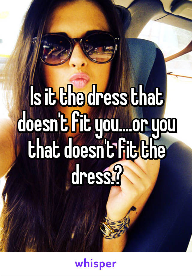 Is it the dress that doesn't fit you....or you that doesn't fit the dress.?