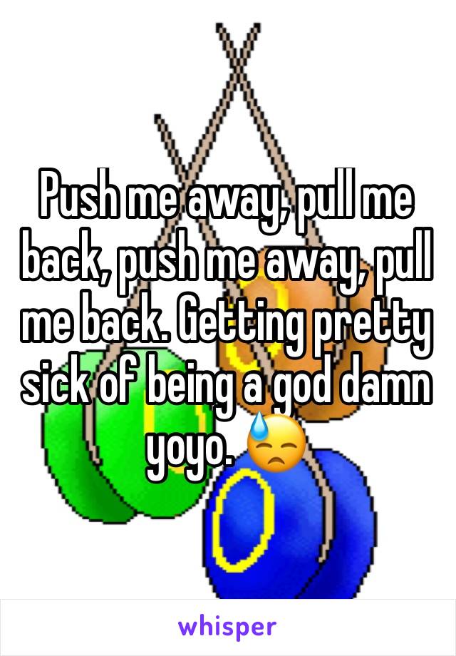 Push me away, pull me back, push me away, pull me back. Getting pretty sick of being a god damn yoyo. 😓