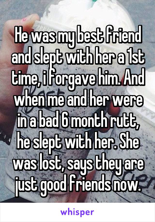 He was my best friend and slept with her a 1st time, i forgave him. And when me and her were in a bad 6 month rutt, he slept with her. She was lost, says they are just good friends now.