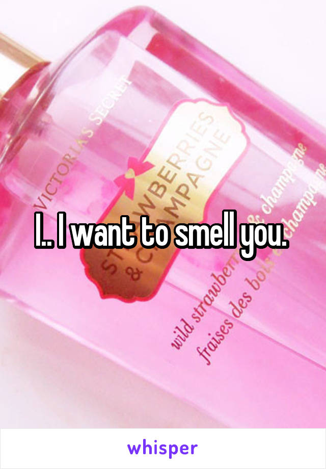 I.. I want to smell you. 